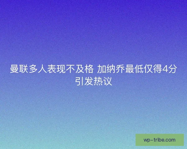 曼联多人表现不及格 加纳乔最低仅得4分引发热议