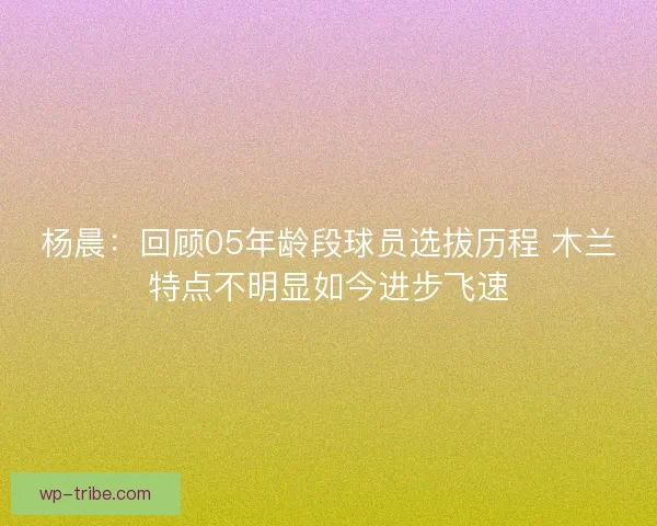 杨晨:回顾05年龄段球员选拔历程 木兰特点不明显如今进步飞速 杨晨:回顾05年龄段球员选拔历程 木兰特点不明显如今进步飞速