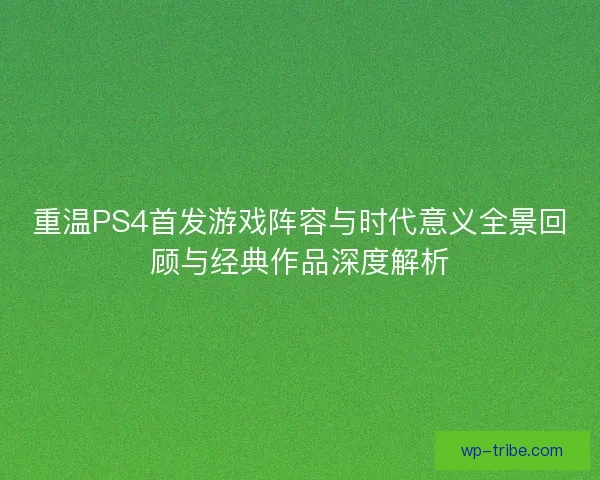 重温PS4首发游戏阵容与时代意义全景回顾与经典作品深度解析