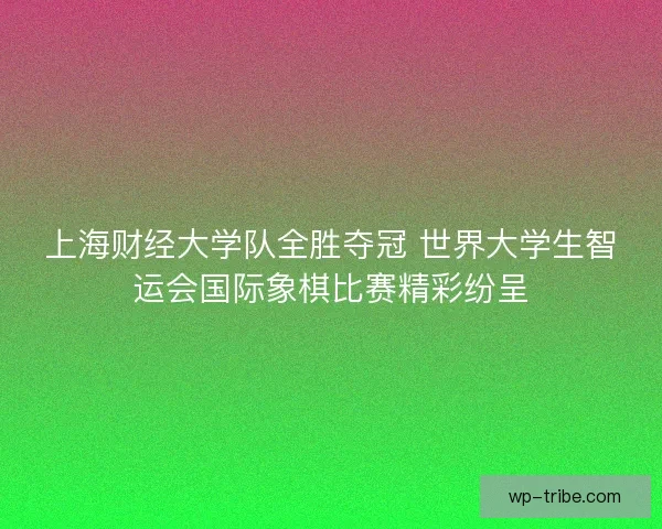上海财经大学队全胜夺冠 世界大学生智运会国际象棋比赛精彩纷呈