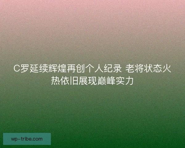 C罗延续辉煌再创个人纪录 老将状态火热依旧展现巅峰实力