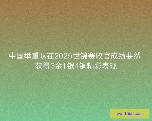 中国举重队在2025世锦赛收官成绩斐然 获得3金1银4铜精彩表现
