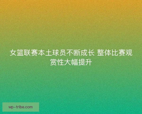 女篮联赛本土球员不断成长 整体比赛观赏性大幅提升