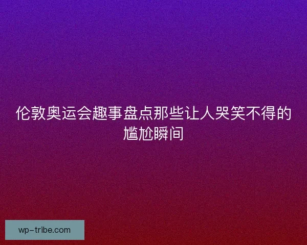 伦敦奥运会趣事盘点那些让人哭笑不得的尴尬瞬间