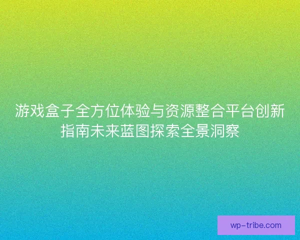 游戏盒子全方位体验与资源整合平台创新指南未来蓝图探索全景洞察