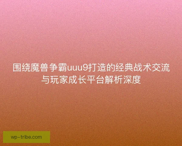 围绕魔兽争霸uuu9打造的经典战术交流与玩家成长平台解析深度