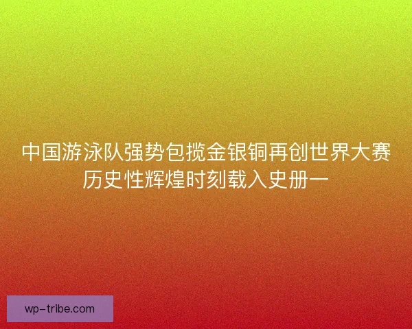 中国游泳队强势包揽金银铜再创世界大赛历史性辉煌时刻载入史册一 中国游泳队强势包揽金银铜再创世界大赛历史性辉煌时刻载入史册一