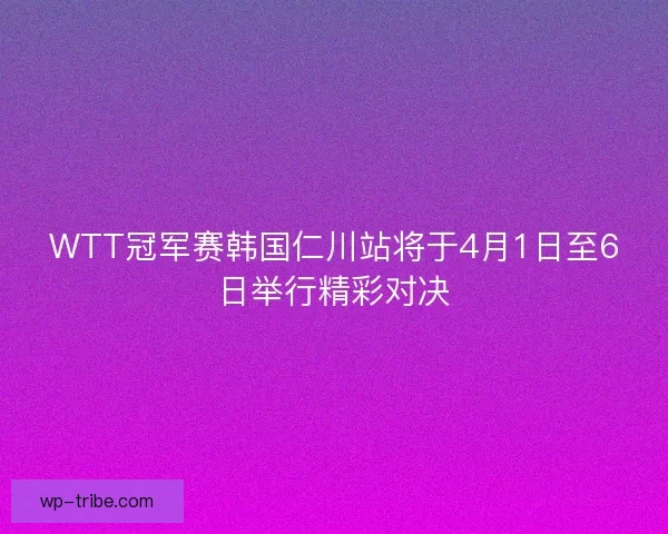 WTT冠军赛韩国仁川站将于4月1日至6日举行精彩对决