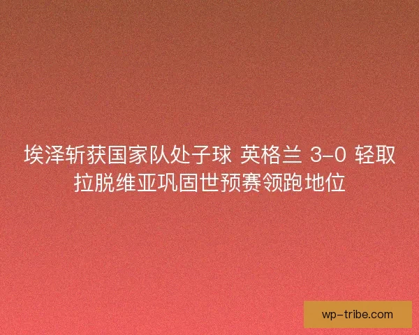 埃泽斩获国家队处子球 英格兰 3-0 轻取拉脱维亚巩固世预赛领跑地位