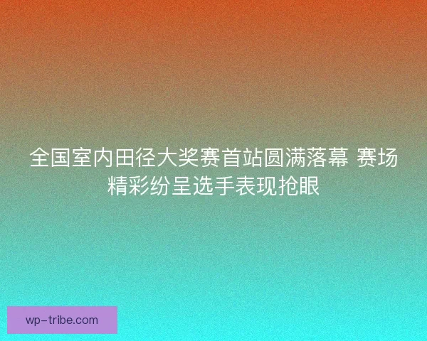 全国室内田径大奖赛首站圆满落幕 赛场精彩纷呈选手表现抢眼