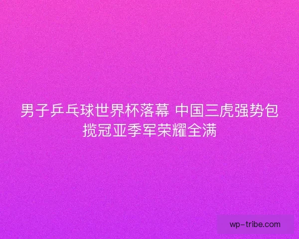 男子乒乓球世界杯落幕 中国三虎强势包揽冠亚季军荣耀全满